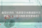 备受好评的“色即是空未删减版中文字幕”，让您的电影享受更自在！