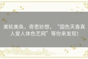 美轮美奂，奇思妙想，“国色天香真人爱人体色艺网”等你来发现！