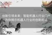 创新引领未来：智能机器人行业门户为你揭示机器人行业的创新前沿