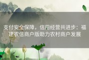 支付安全保障，信用经营共进步：福建农信商户版助力农村商户发展
