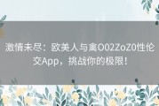 激情未尽：欧美人与禽O02ZoZ0性伦交App，挑战你的极限！