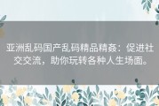 亚洲乱码国产乱码精品精姦：促进社交交流，助你玩转各种人生场面。