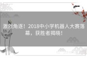 激烈角逐！2018中小学机器人大赛落幕，获胜者揭晓！