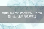 中国制造正在迈向智能时代，国产机器人最大生产商续写辉煌