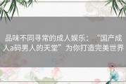 品味不同寻常的成人娱乐：“国产成人a码男人的天堂”为你打造完美世界