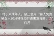 对于未成年人，禁止使用“男人免费桶女人30分钟视频挤进未发育的小缝”应用