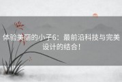 体验美丽的小子6：最前沿科技与完美设计的结合！
