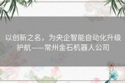 以创新之名，为央企智能自动化升级护航——常州金石机器人公司