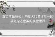 真实不输特效！明星人脸替换脸一区带你走进虚拟的换脸世界