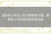 国际青少年无人机比赛视频下载，聚焦青少年科技创新的新突破