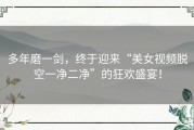 多年磨一剑，终于迎来“美女视频脱空一净二净”的狂欢盛宴！