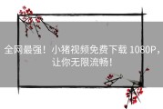 全网最强！小猪视频免费下载 1080P，让你无限流畅！