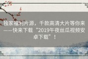 独家福利片源，千款高清大片等你来——快来下载“2019午夜丝瓜视频安卓下载”！