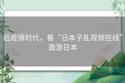 后疫情时代，看“日本子乱视频在线”遨游日本