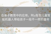 在亲子教育中的应用，阿u兔智儿童智能机器人带给孩子一段不一样的童年