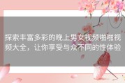 探索丰富多彩的晚上男女视频啪啪视频大全，让你享受与众不同的性体验