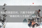 私密的家庭空间，只属于你和孩子——“离婚后和儿子自愿”app