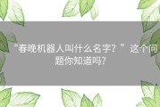 “春晚机器人叫什么名字？”这个问题你知道吗？