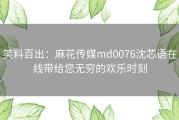 笑料百出：麻花传媒md0076沈芯语在线带给您无穷的欢乐时刻