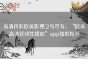 高清精彩欧美影视应有尽有，“欧美高清视频性播放”app独家推荐