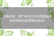 上瘾必备！国产娱乐凹凸视觉盛宴在线视频给你超预期的体验！