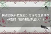 探访顶尖科技先驱：如何打造高效革命性的“戴森擦窗机器人”？