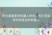 作为咸蛋家的机器人粉丝，我们该如何对待身边的机器人