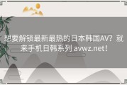 想要解锁最新最热的日本韩国AV？就来手机日韩系列 avwz.net！