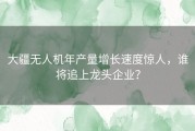 大疆无人机年产量增长速度惊人，谁将追上龙头企业？
