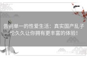 告别单一的性爱生活：真实国产乱子伦久久让你拥有更丰富的体验！