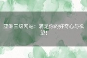 亚洲三级网站：满足你的好奇心与欲望！
