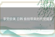 享受欧美 日韩 偷拍带来的视觉盛宴