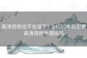 高清视频也不在话下！g4560电脑配置高清视频处理技巧