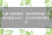 机器人融资报告：国内智能机器人领域已吸金100亿，2023年有望突破千亿
