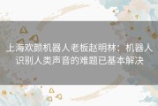 上海欢颜机器人老板赵明林：机器人识别人类声音的难题已基本解决