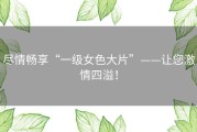 尽情畅享“一级女色大片”——让您激情四溢！