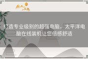打造专业级别的超强电脑，太平洋电脑在线装机让您倍感舒适