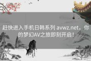 赶快进入手机日韩系列 avwz.net，你的梦幻AV之旅即刻开启！