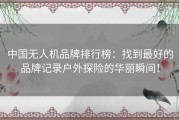 中国无人机品牌排行榜：找到最好的品牌记录户外探险的华丽瞬间！