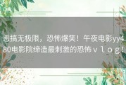 恶搞无极限，恐怖爆笑！午夜电影yy480电影院缔造最刺激的恐怖ｖｌｏｇ！