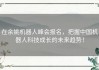 在余姚机器人峰会报名，把握中国机器人科技成长的未来趋势！