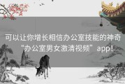 可以让你增长相信办公室技能的神奇“办公室男女激清视频”app！