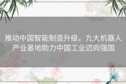 推动中国智能制造升级，九大机器人产业基地助力中国工业迈向强国