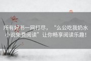 所有好书一网打尽，“么公吃我奶水小说免费阅读”让你畅享阅读乐趣！