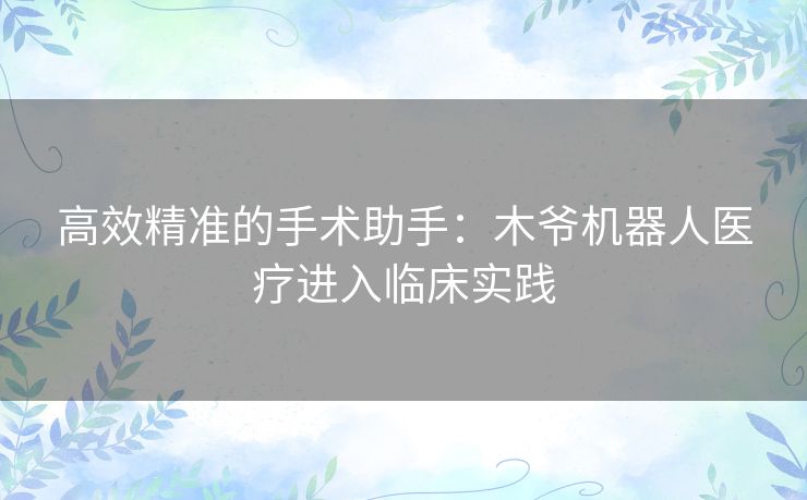 高效精准的手术助手：木爷机器人医疗进入临床实践