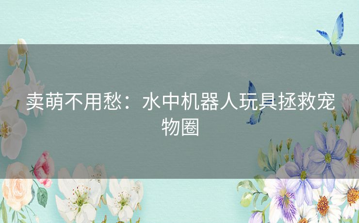 卖萌不用愁：水中机器人玩具拯救宠物圈