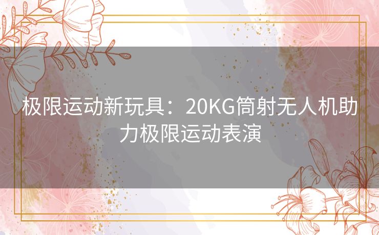 极限运动新玩具：20KG筒射无人机助力极限运动表演