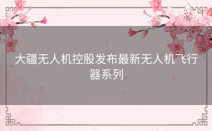 大疆无人机控股发布最新无人机飞行器系列