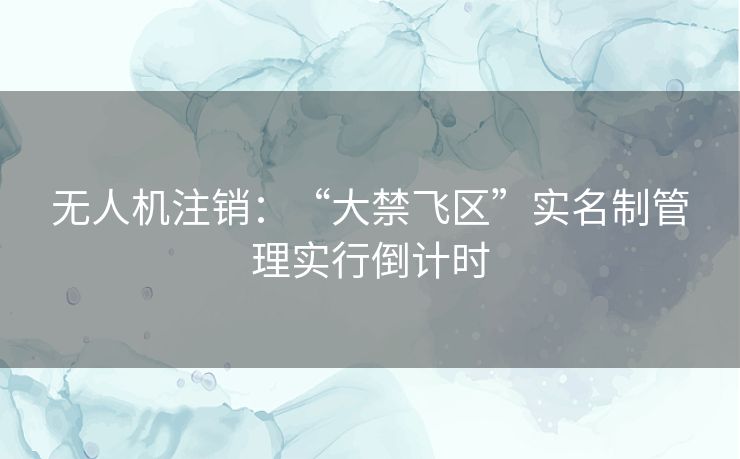 无人机注销：“大禁飞区”实名制管理实行倒计时