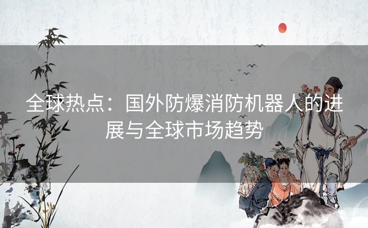 全球热点：国外防爆消防机器人的进展与全球市场趋势